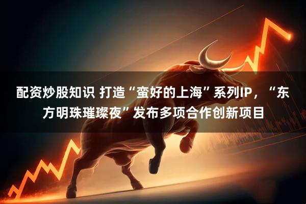 配资炒股知识 打造“蛮好的上海”系列IP，“东方明珠璀璨夜”发布多项合作创新项目