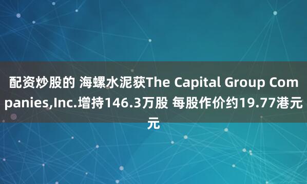 配资炒股的 海螺水泥获The Capital Group Companies,Inc.增持146.3万股 每股作价约19.77港元
