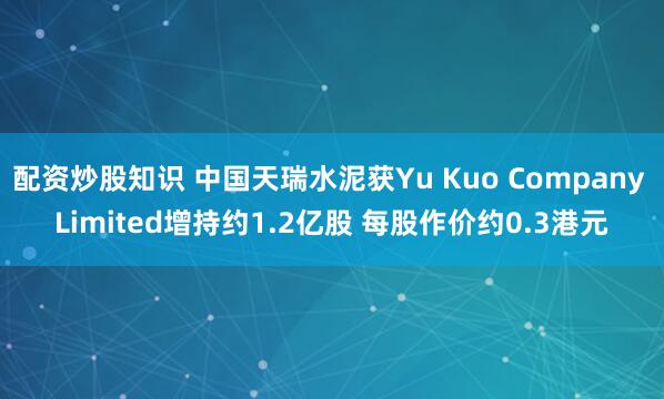 配资炒股知识 中国天瑞水泥获Yu Kuo Company Limited增持约1.2亿股 每股作价约0.3港元