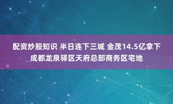 配资炒股知识 半日连下三城 金茂14.5亿拿下成都龙泉驿区天府总部商务区宅地