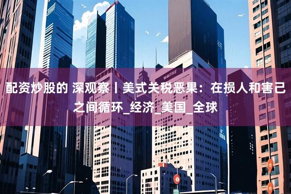 配资炒股的 深观察丨美式关税恶果：在损人和害己之间循环_经济_美国_全球