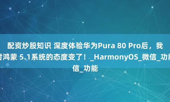 配资炒股知识 深度体验华为Pura 80 Pro后，我对鸿蒙 5.1系统的态度变了！_HarmonyOS_微信_功能