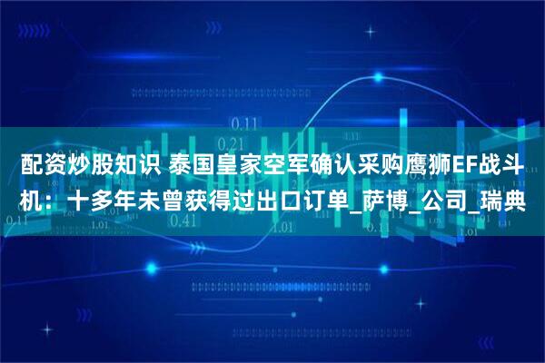 配资炒股知识 泰国皇家空军确认采购鹰狮EF战斗机：十多年未曾获得过出口订单_萨博_公司_瑞典