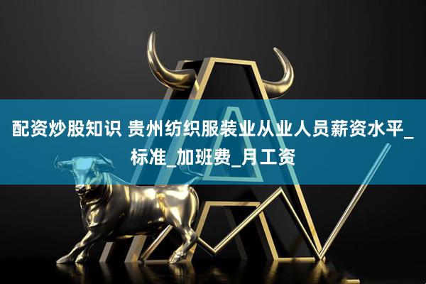 配资炒股知识 贵州纺织服装业从业人员薪资水平_标准_加班费_月工资