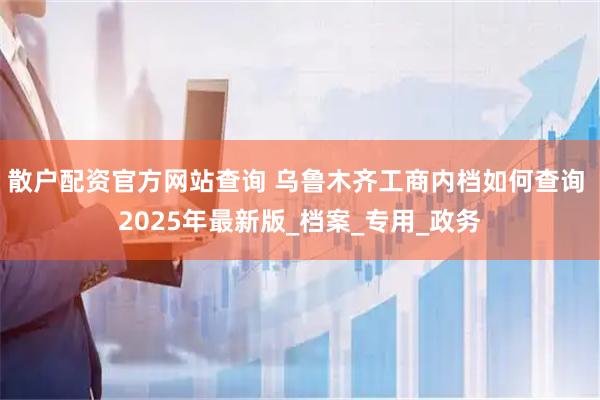 散户配资官方网站查询 乌鲁木齐工商内档如何查询 2025年最新版_档案_专用_政务