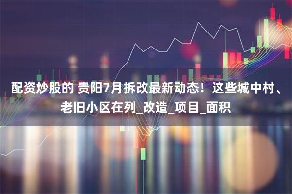 配资炒股的 贵阳7月拆改最新动态！这些城中村、老旧小区在列_改造_项目_面积