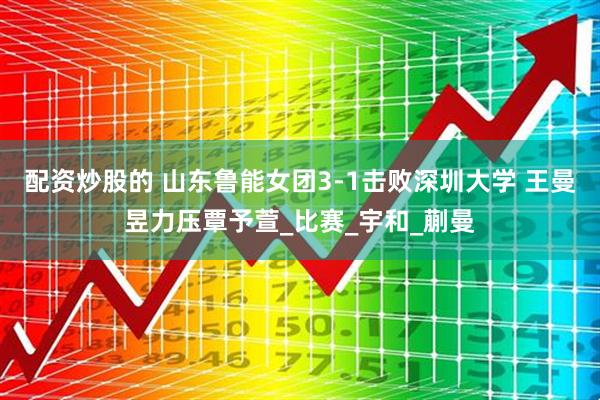 配资炒股的 山东鲁能女团3-1击败深圳大学 王曼昱力压覃予萱_比赛_宇和_蒯曼