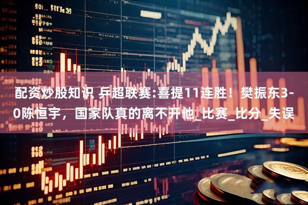 配资炒股知识 乒超联赛:喜提11连胜！樊振东3-0陈恒宇，国家队真的离不开他_比赛_比分_失误