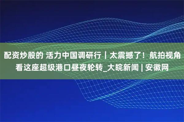 配资炒股的 活力中国调研行｜太震撼了！航拍视角看这座超级港口昼夜轮转_大皖新闻 | 安徽网