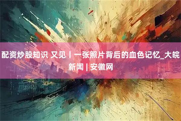 配资炒股知识 又见丨一张照片背后的血色记忆_大皖新闻 | 安徽网