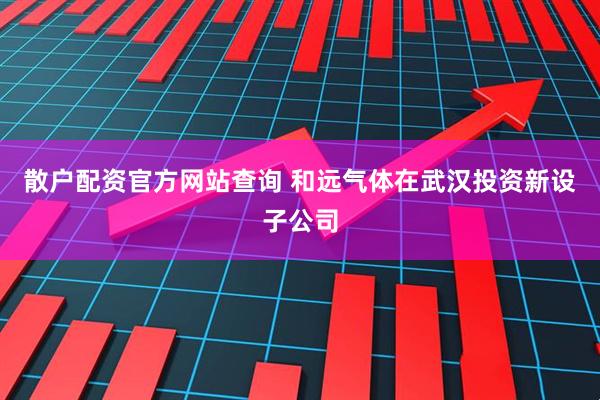 散户配资官方网站查询 和远气体在武汉投资新设子公司
