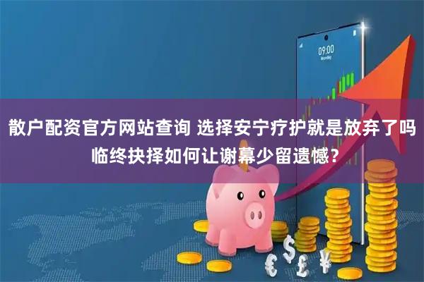 散户配资官方网站查询 选择安宁疗护就是放弃了吗 临终抉择如何让谢幕少留遗憾？