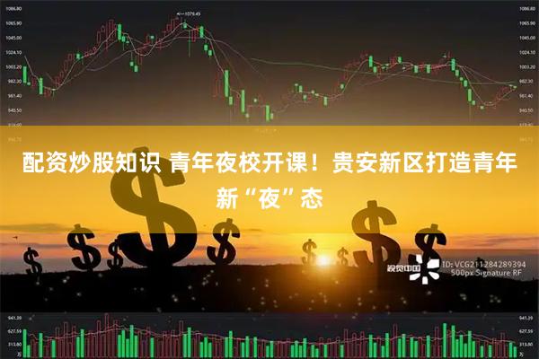 配资炒股知识 青年夜校开课！贵安新区打造青年新“夜”态
