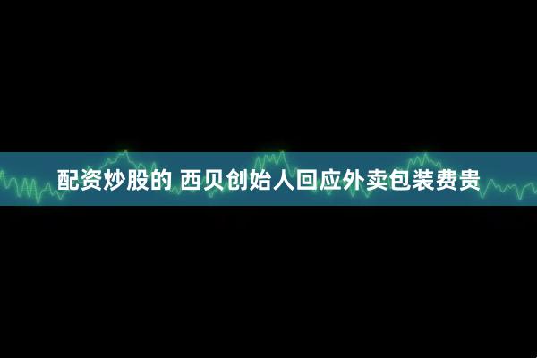 配资炒股的 西贝创始人回应外卖包装费贵