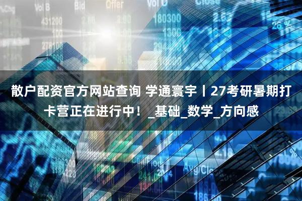 散户配资官方网站查询 学通寰宇丨27考研暑期打卡营正在进行中!_基础_数学_方向感