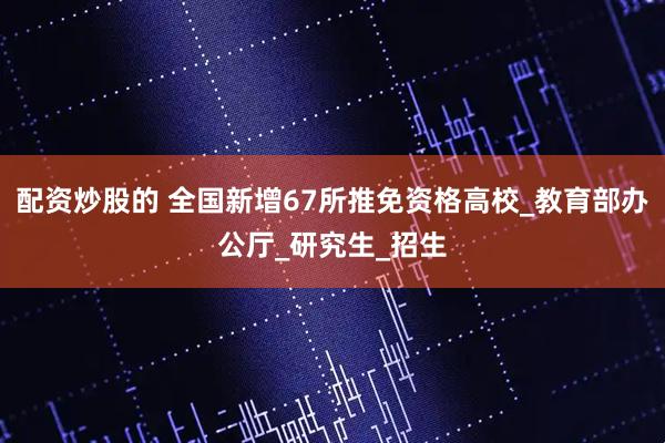 配资炒股的 全国新增67所推免资格高校_教育部办公厅_研究生_招生