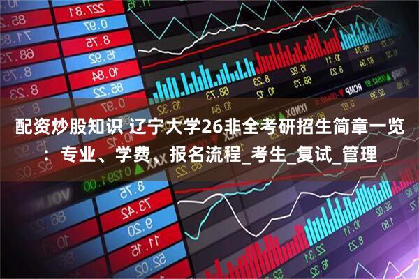 配资炒股知识 辽宁大学26非全考研招生简章一览：专业、学费、报名流程_考生_复试_管理
