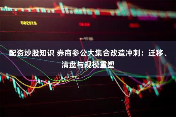 配资炒股知识 券商参公大集合改造冲刺：迁移、清盘与规模重塑