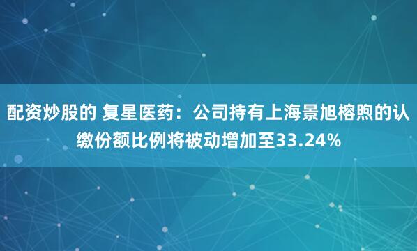 配资炒股的 复星医药：公司持有上海景旭榕煦的认缴份额比例将被动增加至33.24%