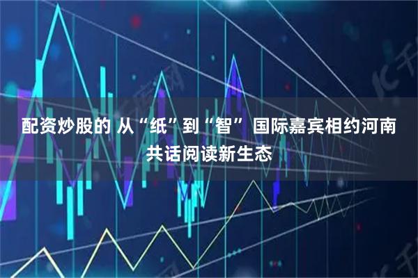 配资炒股的 从“纸”到“智” 国际嘉宾相约河南共话阅读新生态
