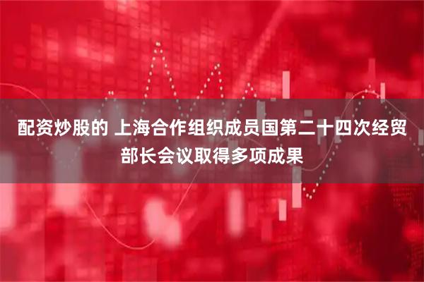 配资炒股的 上海合作组织成员国第二十四次经贸部长会议取得多项成果