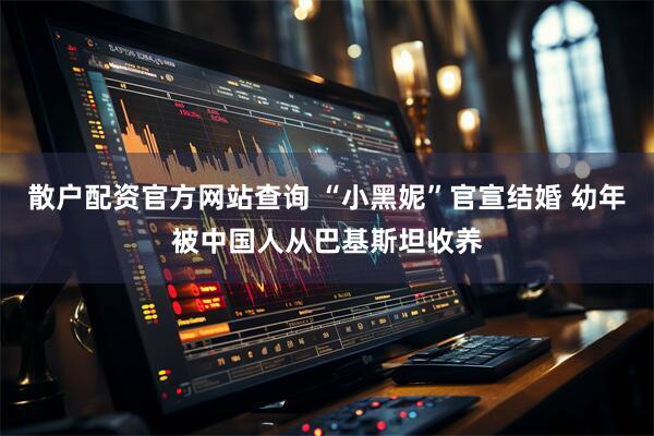 散户配资官方网站查询 “小黑妮”官宣结婚 幼年被中国人从巴基斯坦收养