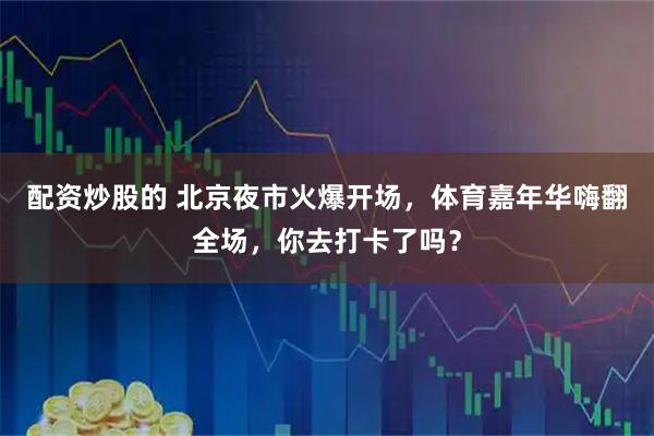 配资炒股的 北京夜市火爆开场，体育嘉年华嗨翻全场，你去打卡了吗？