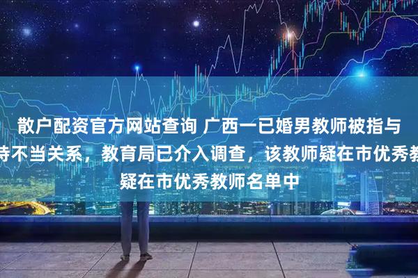 散户配资官方网站查询 广西一已婚男教师被指与女学生维持不当关系，教育局已介入调查，该教师疑在市优秀教师名单中