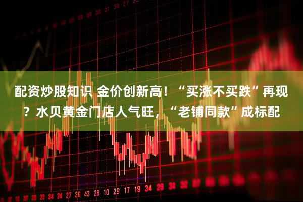 配资炒股知识 金价创新高！“买涨不买跌”再现？水贝黄金门店人气旺，“老铺同款”成标配