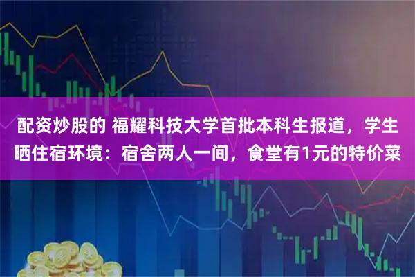 配资炒股的 福耀科技大学首批本科生报道，学生晒住宿环境：宿舍两人一间，食堂有1元的特价菜
