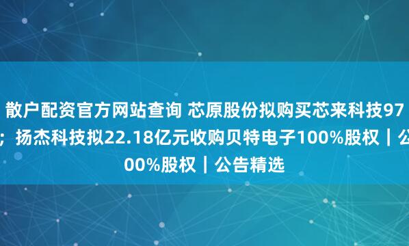 散户配资官方网站查询 芯原股份拟购买芯来科技97%股权 ；扬杰科技拟22.18亿元收购贝特电子100%股权｜公告精选