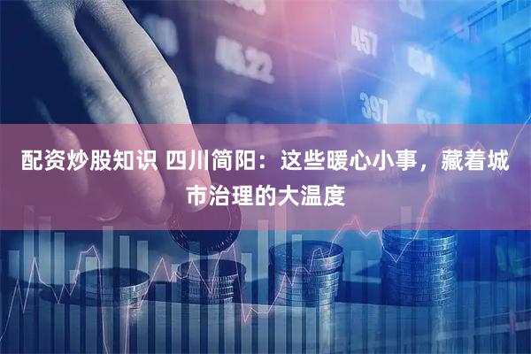 配资炒股知识 四川简阳：这些暖心小事，藏着城市治理的大温度