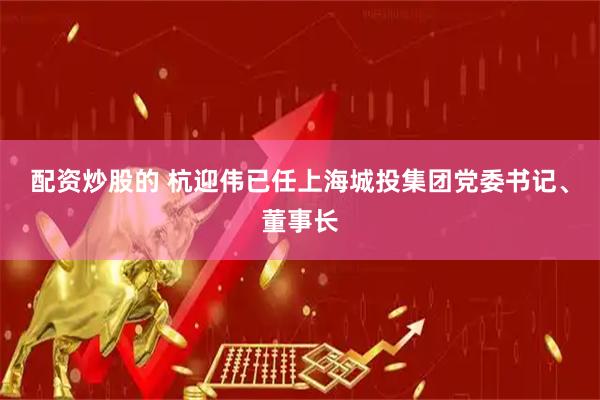 配资炒股的 杭迎伟已任上海城投集团党委书记、董事长