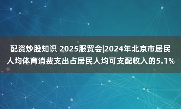 配资炒股知识 2025服贸会|2024年北京市居民人均体育消费支出占居民人均可支配收入的5.1%
