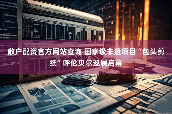 散户配资官方网站查询 国家级非遗项目“包头剪纸”呼伦贝尔巡展启幕