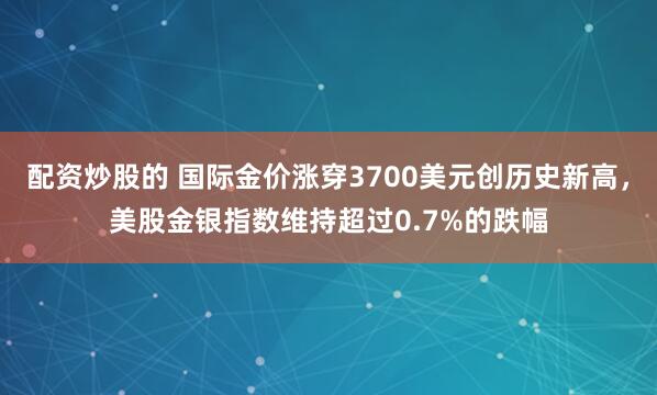 配资炒股的 国际金价涨穿3700美元创历史新高，美股金银指数维持超过0.7%的跌幅