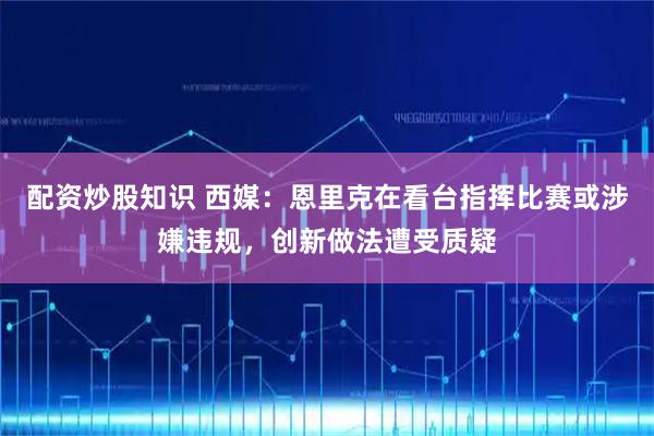 配资炒股知识 西媒：恩里克在看台指挥比赛或涉嫌违规，创新做法遭受质疑