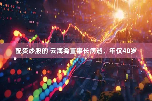 配资炒股的 云海肴董事长病逝，年仅40岁