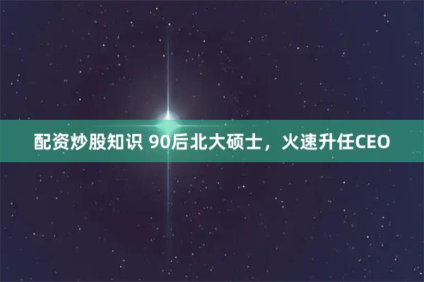 配资炒股知识 90后北大硕士，火速升任CEO