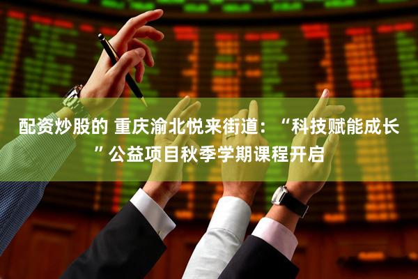 配资炒股的 重庆渝北悦来街道：“科技赋能成长”公益项目秋季学期课程开启