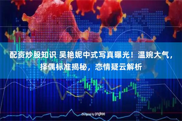 配资炒股知识 吴艳妮中式写真曝光！温婉大气，择偶标准揭秘，恋情疑云解析
