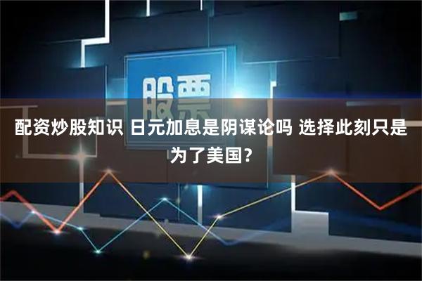 配资炒股知识 日元加息是阴谋论吗 选择此刻只是为了美国？