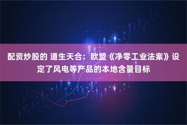 配资炒股的 道生天合：欧盟《净零工业法案》设定了风电等产品的本地含量目标