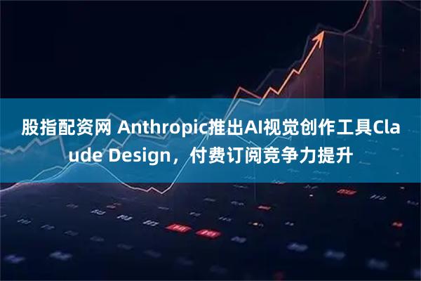 股指配资网 Anthropic推出AI视觉创作工具Claude Design，付费订阅竞争力提升
