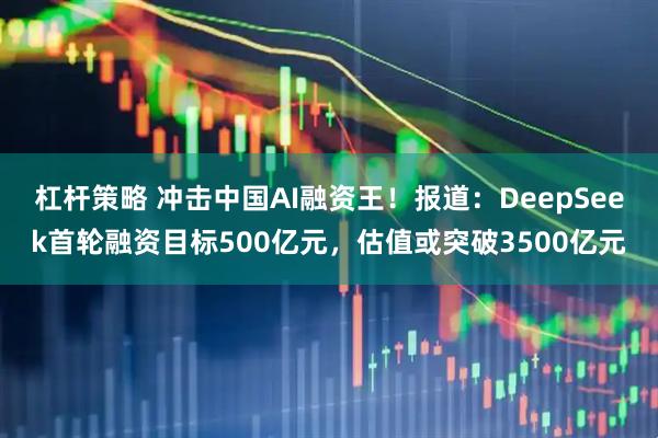 杠杆策略 冲击中国AI融资王！报道：DeepSeek首轮融资目标500亿元，估值或突破3500亿元