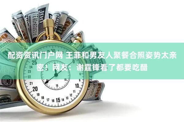 配资资讯门户网 王菲和男友人聚餐合照姿势太亲密！网友：谢霆锋看了都要吃醋