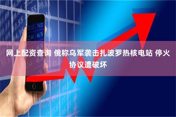 网上配资查询 俄称乌军袭击扎波罗热核电站 停火协议遭破坏