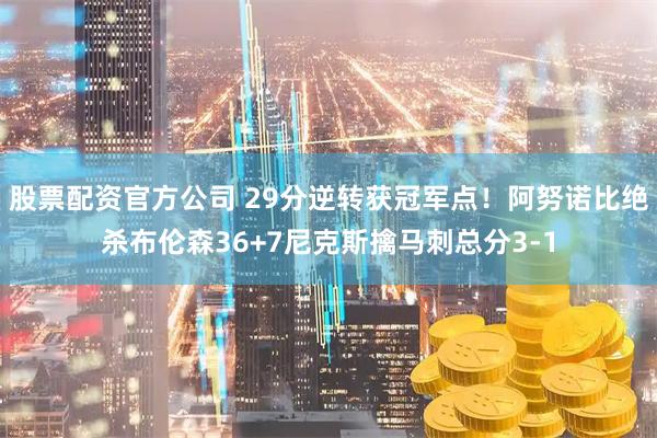 股票配资官方公司 29分逆转获冠军点！阿努诺比绝杀布伦森36+7尼克斯擒马刺总分3-1