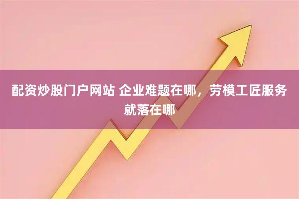 配资炒股门户网站 企业难题在哪，劳模工匠服务就落在哪